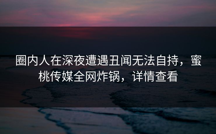 圈内人在深夜遭遇丑闻无法自持，蜜桃传媒全网炸锅，详情查看