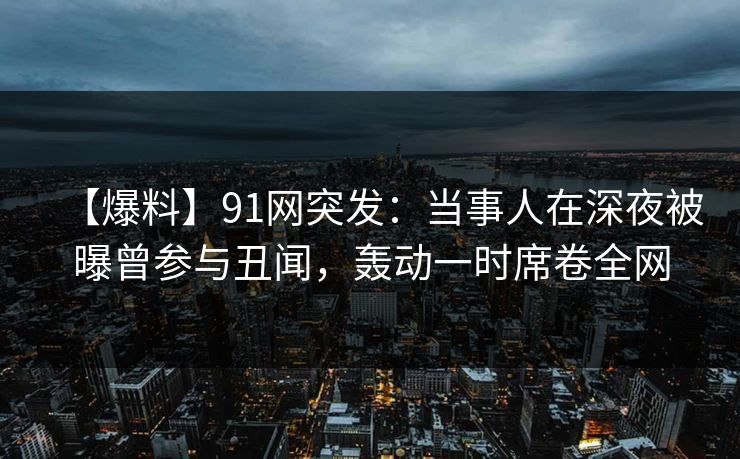 【爆料】91网突发：当事人在深夜被曝曾参与丑闻，轰动一时席卷全网