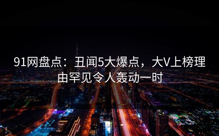 91网盘点：丑闻5大爆点，大V上榜理由罕见令人轰动一时