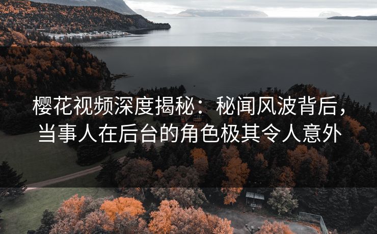 樱花视频深度揭秘：秘闻风波背后，当事人在后台的角色极其令人意外