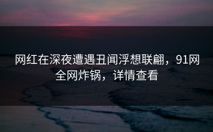 网红在深夜遭遇丑闻浮想联翩，91网全网炸锅，详情查看