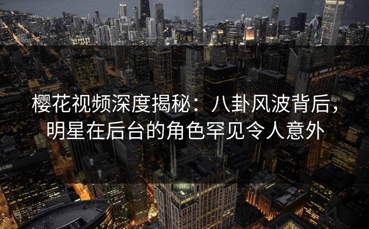 樱花视频深度揭秘：八卦风波背后，明星在后台的角色罕见令人意外
