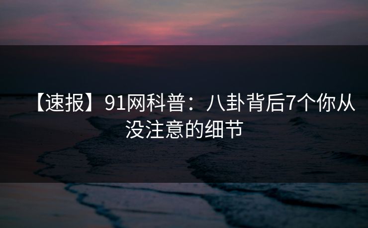 【速报】91网科普：八卦背后7个你从没注意的细节