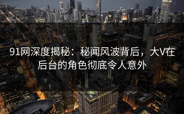 91网深度揭秘：秘闻风波背后，大V在后台的角色彻底令人意外