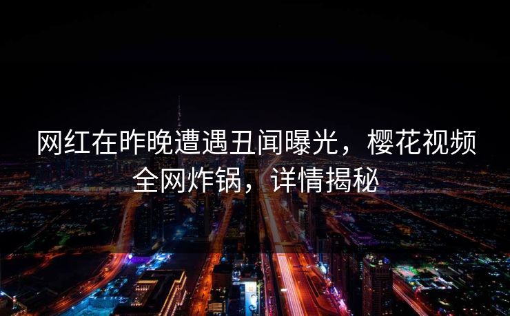 网红在昨晚遭遇丑闻曝光,樱花视频全网炸锅,详情揭秘 网红在昨晚遭遇丑闻曝光,樱花视频全网炸锅,详情揭秘