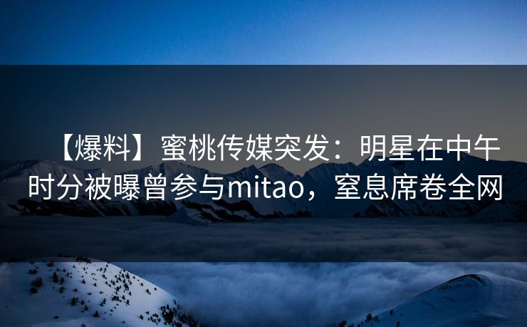 【爆料】蜜桃传媒突发:明星在中午时分被曝曾参与mitao,窒息席卷全网