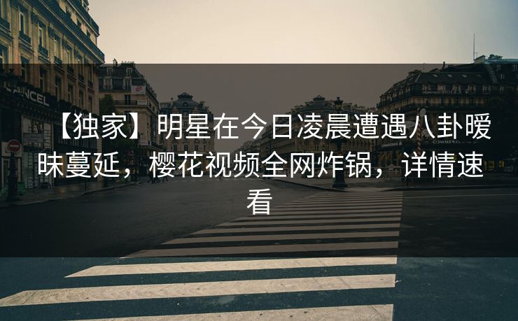 【独家】明星在今日凌晨遭遇八卦暧昧蔓延,樱花视频全网炸锅,详情速看