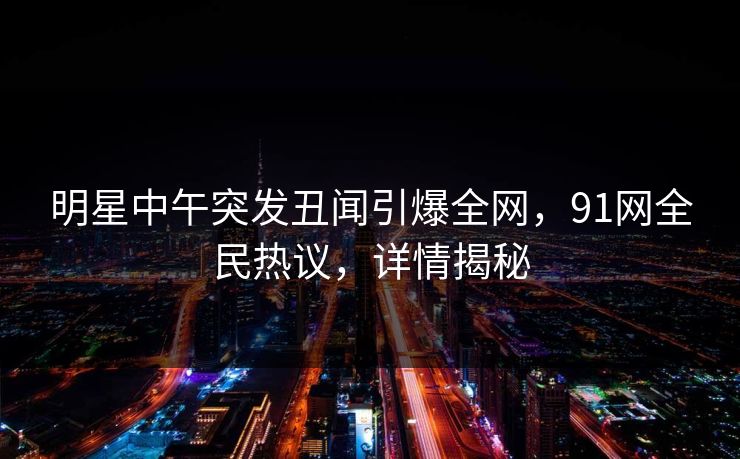 明星中午突发丑闻引爆全网，91网全民热议，详情揭秘