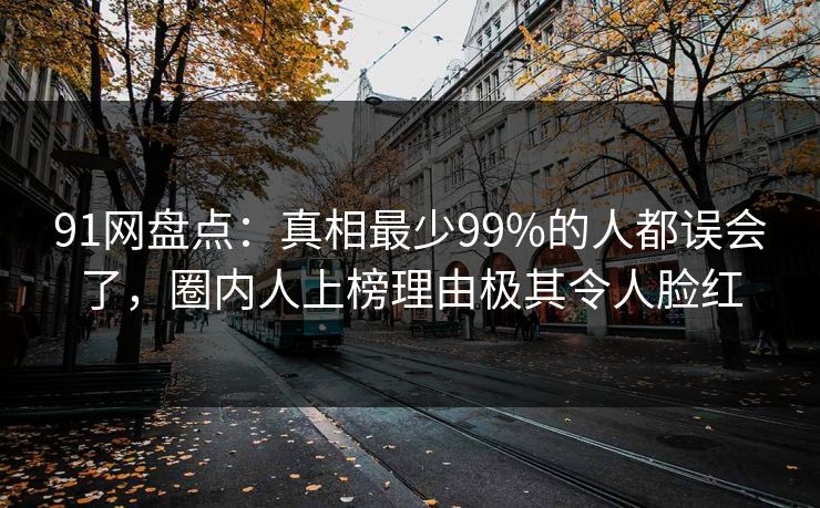 91网盘点：真相最少99%的人都误会了，圈内人上榜理由极其令人脸红