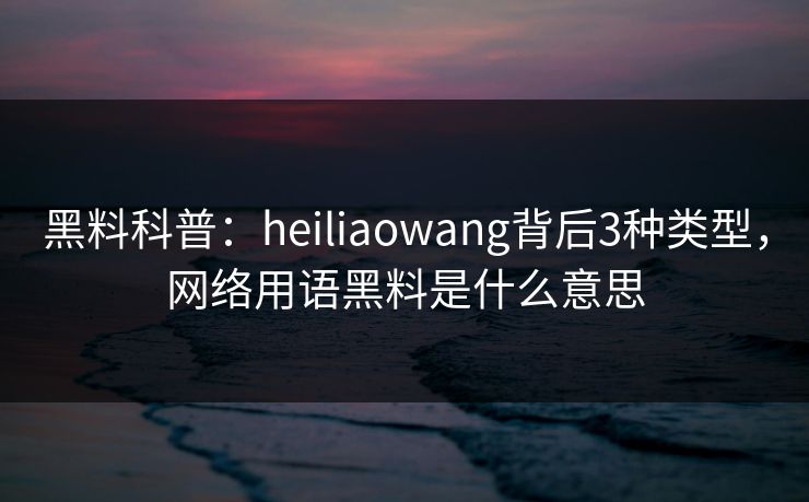 黑料科普：heiliaowang背后3种类型，网络用语黑料是什么意思