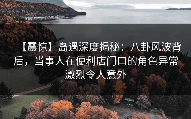 【震惊】岛遇深度揭秘：八卦风波背后，当事人在便利店门口的角色异常激烈令人意外