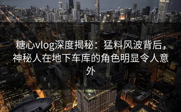 糖心vlog深度揭秘：猛料风波背后，神秘人在地下车库的角色明显令人意外