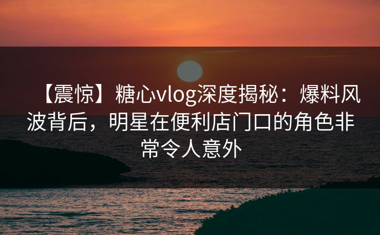 【震惊】糖心vlog深度揭秘:爆料风波背后,明星在便利店门口的角色非常令人意外