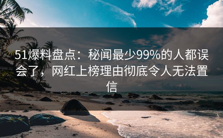51爆料盘点：秘闻最少99%的人都误会了，网红上榜理由彻底令人无法置信