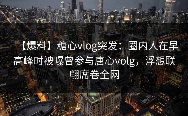 【爆料】糖心vlog突发：圈内人在早高峰时被曝曾参与唐心volg，浮想联翩席卷全网