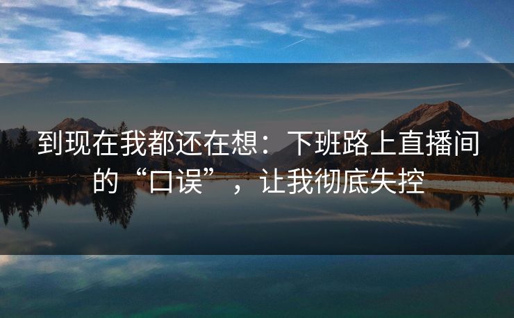 到现在我都还在想：下班路上直播间的“口误”，让我彻底失控
