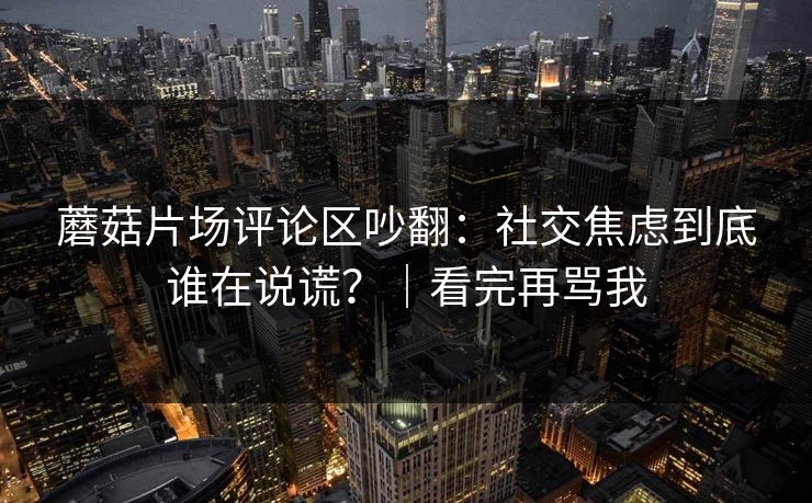 蘑菇片场评论区吵翻：社交焦虑到底谁在说谎？｜看完再骂我