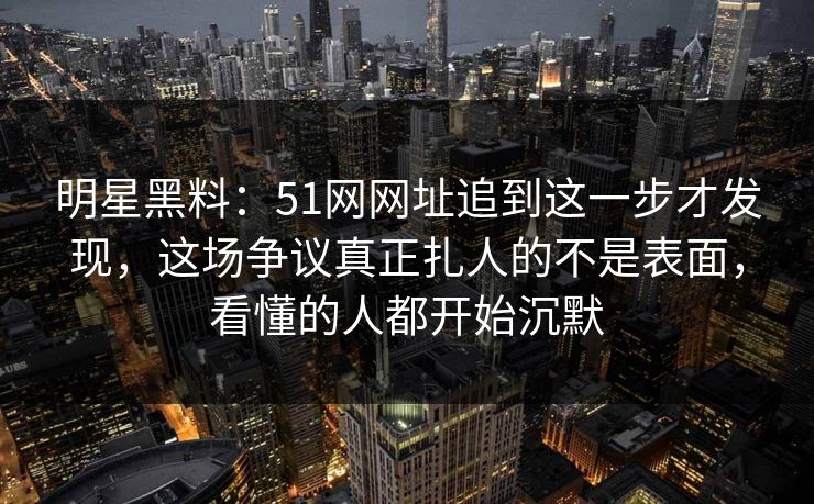 明星黑料：51网网址追到这一步才发现，这场争议真正扎人的不是表面，看懂的人都开始沉默