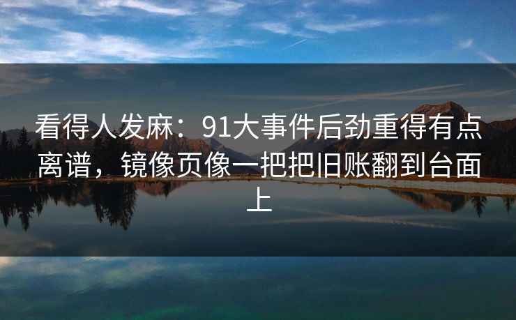 看得人发麻：91大事件后劲重得有点离谱，镜像页像一把把旧账翻到台面上