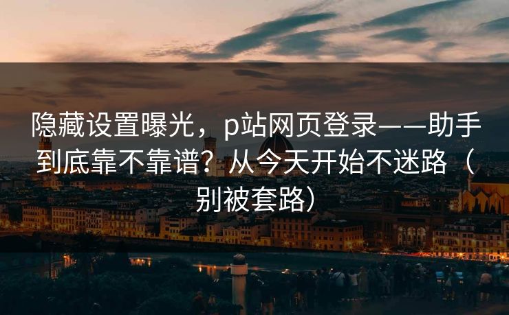 隐藏设置曝光,p站网页登录——助手到底靠不靠谱?从今天开始不迷路(别被套路)