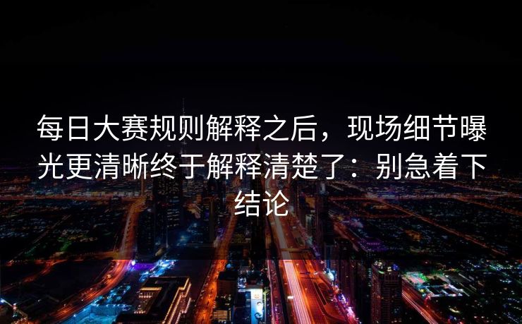 每日大赛规则解释之后,现场细节曝光更清晰终于解释清楚了:别急着下结论
