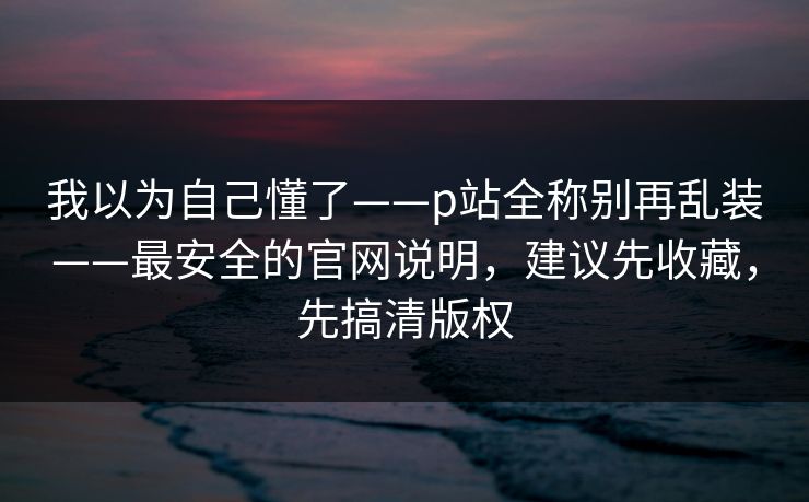 我以为自己懂了——p站全称别再乱装——最安全的官网说明，建议先收藏，先搞清版权